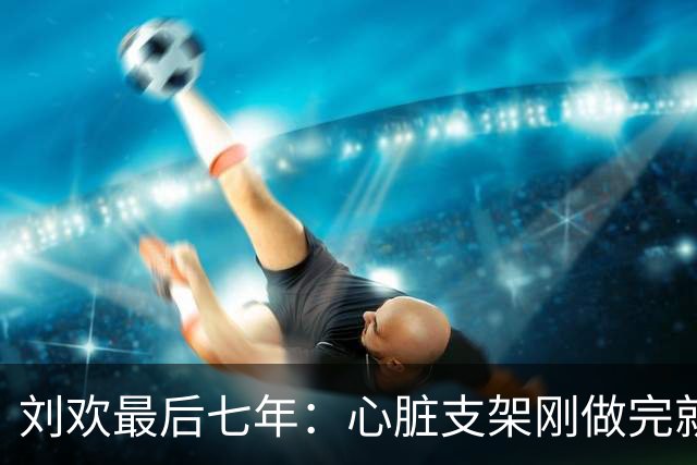 刘欢最后七年：心脏支架刚做完就上台，手抖着吞下速效救心丸