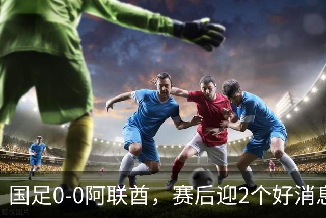 国足0-0阿联酋，赛后迎2个好消息和1个坏消息，淘汰赛能避开日本