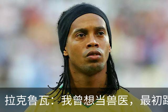 拉克鲁瓦：我曾想当兽医，最初踢门将是受父亲影响