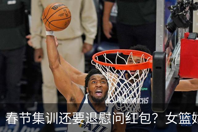 春节集训还要退慰问红包？女篮姑娘太委屈，没得到篮协基本尊重