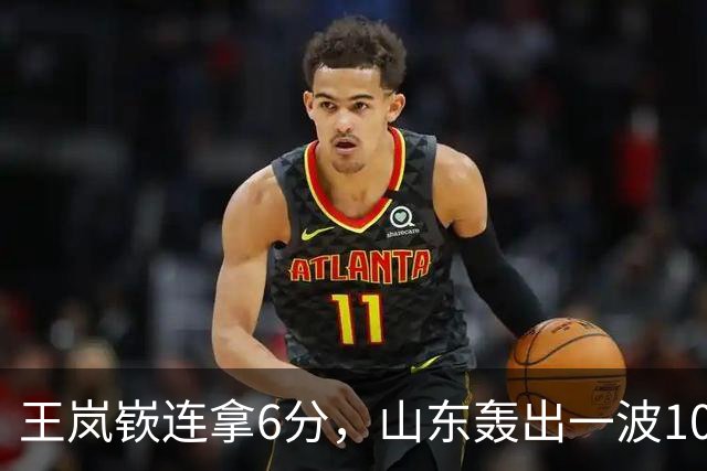 王岚嵚连拿6分，山东轰出一波10-0追平并打停广东