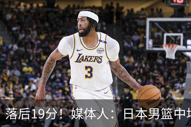 落后19分！媒体人：日本男篮中场早早出来投篮了 我们还在更衣室