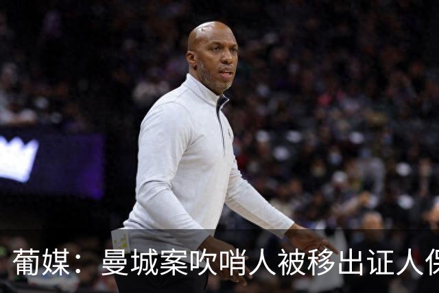 葡媒：曼城案吹哨人被移出证人保护计划，近期在里斯本曾遭遇袭击