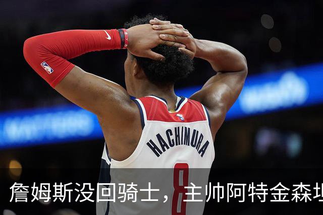 詹姆斯没回骑士，主帅阿特金森坦言：头两天很抑郁