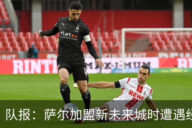 队报：萨尔加盟新未来城时遭遇经纪人佣金纠纷，警方曾到场调查