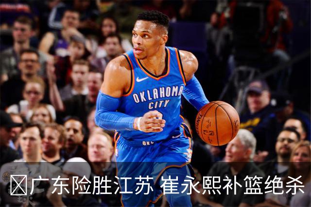 🏀广东险胜江苏 崔永熙补篮绝杀 杨溢12分 庞峥麟16中4