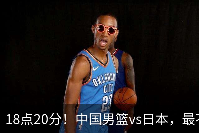 18点20分！中国男篮vs日本，最不利消息传来，郭士强进决赛更难了