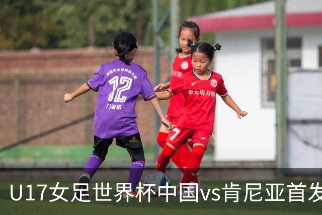 U17女足世界杯中国vs肯尼亚首发：方珍珠领衔，刘雨希替补