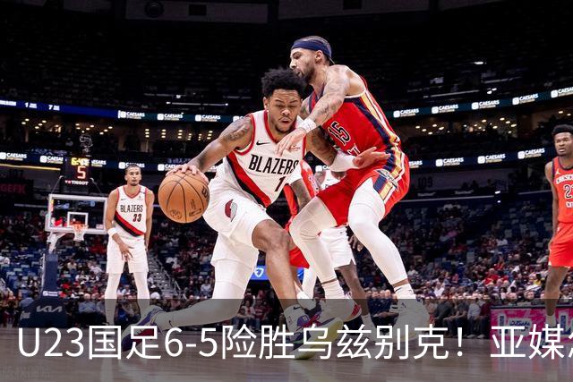 U23国足6-5险胜乌兹别克！亚媒怎么说，日媒惊叹，韩媒直呼不可思议