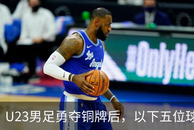 U23男足勇夺铜牌后，以下五位球员，99%被直接提拔成国足核心